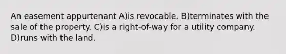 An easement appurtenant A)is revocable. B)terminates with the sale of the property. C)is a right-of-way for a utility company. D)runs with the land.