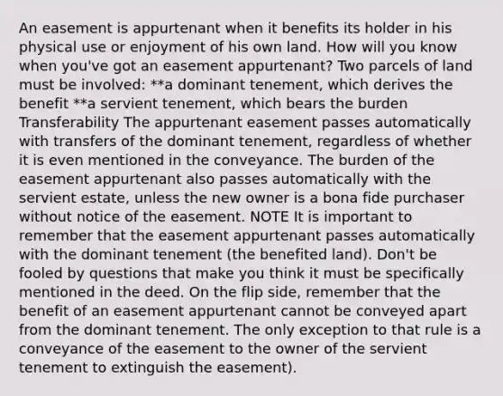 An easement is appurtenant when it benefits its holder in his physical use or enjoyment of his own land. How will you know when you've got an easement appurtenant? Two parcels of land must be involved: **a dominant tenement, which derives the benefit **a servient tenement, which bears the burden Transferability The appurtenant easement passes automatically with transfers of the dominant tenement, regardless of whether it is even mentioned in the conveyance. The burden of the easement appurtenant also passes automatically with the servient estate, unless the new owner is a bona fide purchaser without notice of the easement. NOTE It is important to remember that the easement appurtenant passes automatically with the dominant tenement (the benefited land). Don't be fooled by questions that make you think it must be specifically mentioned in the deed. On the flip side, remember that the benefit of an easement appurtenant cannot be conveyed apart from the dominant tenement. The only exception to that rule is a conveyance of the easement to the owner of the servient tenement to extinguish the easement).