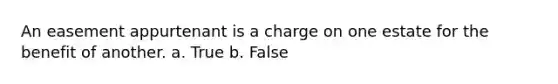 An easement appurtenant is a charge on one estate for the benefit of another. a. True b. False