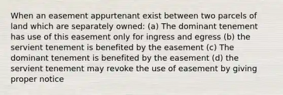 When an easement appurtenant exist between two parcels of land which are separately owned: (a) The dominant tenement has use of this easement only for ingress and egress (b) the servient tenement is benefited by the easement (c) The dominant tenement is benefited by the easement (d) the servient tenement may revoke the use of easement by giving proper notice