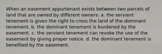 When an easement appurtenant exists between two parcels of land that are owned by different owners: a. the servient tenement is given the right to cross the land of the dominant tenement. b. the dominant tenement is burdened by the easement. c. the servient tenement can revoke the use of the easement by giving proper notice. d. the dominant tenement is benefited by the easement.