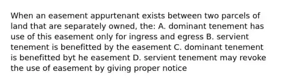 When an easement appurtenant exists between two parcels of land that are separately owned, the: A. dominant tenement has use of this easement only for ingress and egress B. servient tenement is benefitted by the easement C. dominant tenement is benefitted byt he easement D. servient tenement may revoke the use of easement by giving proper notice