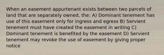 When an easement appurtenant exists between two parcels of land that are separately owned, the: A) Dominant tenement has use of this easement only for ingress and egress B) Servient tenement must have created the easement in writing C) Dominant tenement is benefited by the easement D) Servient tenement may revoke the use of easement by giving proper notice