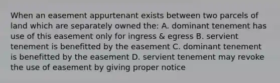 When an easement appurtenant exists between two parcels of land which are separately owned the: A. dominant tenement has use of this easement only for ingress & egress B. servient tenement is benefitted by the easement C. dominant tenement is benefitted by the easement D. servient tenement may revoke the use of easement by giving proper notice