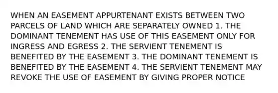 WHEN AN EASEMENT APPURTENANT EXISTS BETWEEN TWO PARCELS OF LAND WHICH ARE SEPARATELY OWNED 1. THE DOMINANT TENEMENT HAS USE OF THIS EASEMENT ONLY FOR INGRESS AND EGRESS 2. THE SERVIENT TENEMENT IS BENEFITED BY THE EASEMENT 3. THE DOMINANT TENEMENT IS BENEFITED BY THE EASEMENT 4. THE SERVIENT TENEMENT MAY REVOKE THE USE OF EASEMENT BY GIVING PROPER NOTICE