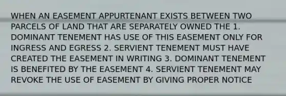 WHEN AN EASEMENT APPURTENANT EXISTS BETWEEN TWO PARCELS OF LAND THAT ARE SEPARATELY OWNED THE 1. DOMINANT TENEMENT HAS USE OF THIS EASEMENT ONLY FOR INGRESS AND EGRESS 2. SERVIENT TENEMENT MUST HAVE CREATED THE EASEMENT IN WRITING 3. DOMINANT TENEMENT IS BENEFITED BY THE EASEMENT 4. SERVIENT TENEMENT MAY REVOKE THE USE OF EASEMENT BY GIVING PROPER NOTICE