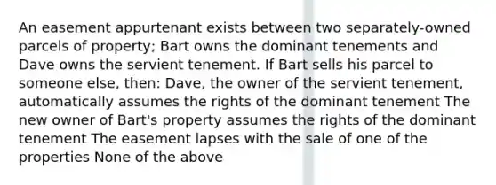 An easement appurtenant exists between two separately-owned parcels of property; Bart owns the dominant tenements and Dave owns the servient tenement. If Bart sells his parcel to someone else, then: Dave, the owner of the servient tenement, automatically assumes the rights of the dominant tenement The new owner of Bart's property assumes the rights of the dominant tenement The easement lapses with the sale of one of the properties None of the above