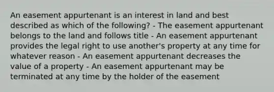 An easement appurtenant is an interest in land and best described as which of the following? - The easement appurtenant belongs to the land and follows title - An easement appurtenant provides the legal right to use another's property at any time for whatever reason - An easement appurtenant decreases the value of a property - An easement appurtenant may be terminated at any time by the holder of the easement