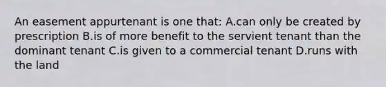 An easement appurtenant is one that: A.can only be created by prescription B.is of more benefit to the servient tenant than the dominant tenant C.is given to a commercial tenant D.runs with the land