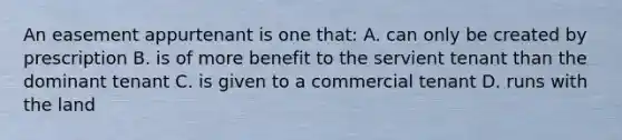 An easement appurtenant is one that: A. can only be created by prescription B. is of more benefit to the servient tenant than the dominant tenant C. is given to a commercial tenant D. runs with the land