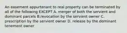 An easement appurtenant to real property can be terminated by all of the following EXCEPT A. merger of both the servient and dominant parcels B.revocation by the servient owner C. prescription by the servient owner D. release by the dominant tenement owner