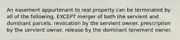 An easement appurtenant to real property can be terminated by all of the following, EXCEPT merger of both the servient and dominant parcels. revocation by the servient owner. prescription by the servient owner. release by the dominant tenement owner.