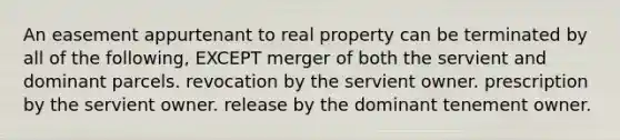 An easement appurtenant to real property can be terminated by all of the following, EXCEPT merger of both the servient and dominant parcels. revocation by the servient owner. prescription by the servient owner. release by the dominant tenement owner.