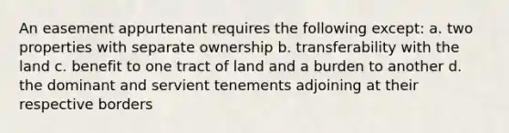 An easement appurtenant requires the following except: a. two properties with separate ownership b. transferability with the land c. benefit to one tract of land and a burden to another d. the dominant and servient tenements adjoining at their respective borders