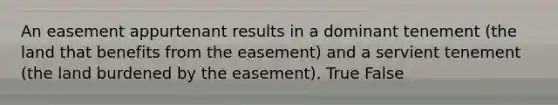 An easement appurtenant results in a dominant tenement (the land that benefits from the easement) and a servient tenement (the land burdened by the easement). True False