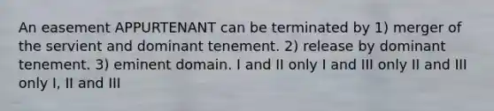 An easement APPURTENANT can be terminated by 1) merger of the servient and dominant tenement. 2) release by dominant tenement. 3) eminent domain. I and II only I and III only II and III only I, II and III