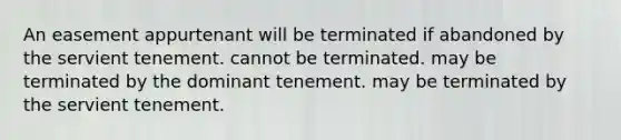 An easement appurtenant will be terminated if abandoned by the servient tenement. cannot be terminated. may be terminated by the dominant tenement. may be terminated by the servient tenement.