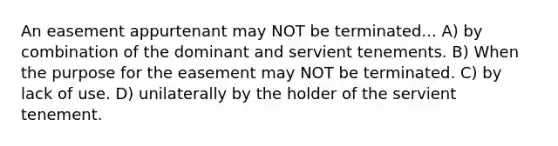 An easement appurtenant may NOT be terminated... A) by combination of the dominant and servient tenements. B) When the purpose for the easement may NOT be terminated. C) by lack of use. D) unilaterally by the holder of the servient tenement.