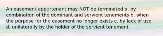 An easement appurtenant may NOT be terminated a. by combination of the dominant and servient tenements b. when the purpose for the easement no longer exists c. by lack of use d. unilaterally by the holder of the servient tenement