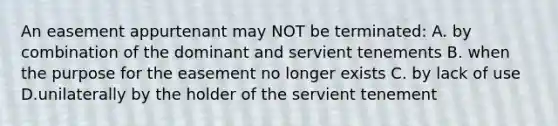 An easement appurtenant may NOT be terminated: A. by combination of the dominant and servient tenements B. when the purpose for the easement no longer exists C. by lack of use D.unilaterally by the holder of the servient tenement