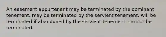 An easement appurtenant may be terminated by the dominant tenement. may be terminated by the servient tenement. will be terminated if abandoned by the servient tenement. cannot be terminated.