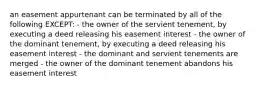 an easement appurtenant can be terminated by all of the following EXCEPT: - the owner of the servient tenement, by executing a deed releasing his easement interest - the owner of the dominant tenement, by executing a deed releasing his easement interest - the dominant and servient tenements are merged - the owner of the dominant tenement abandons his easement interest