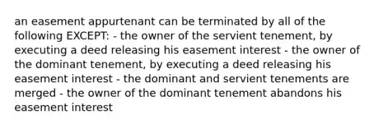 an easement appurtenant can be terminated by all of the following EXCEPT: - the owner of the servient tenement, by executing a deed releasing his easement interest - the owner of the dominant tenement, by executing a deed releasing his easement interest - the dominant and servient tenements are merged - the owner of the dominant tenement abandons his easement interest