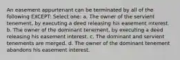 An easement appurtenant can be terminated by all of the following EXCEPT: Select one: a. The owner of the servient tenement, by executing a deed releasing his easement interest. b. The owner of the dominant tenement, by executing a deed releasing his easement interest. c. The dominant and servient tenements are merged. d. The owner of the dominant tenement abandons his easement interest.