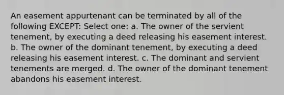 An easement appurtenant can be terminated by all of the following EXCEPT: Select one: a. The owner of the servient tenement, by executing a deed releasing his easement interest. b. The owner of the dominant tenement, by executing a deed releasing his easement interest. c. The dominant and servient tenements are merged. d. The owner of the dominant tenement abandons his easement interest.