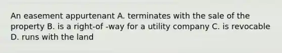 An easement appurtenant A. terminates with the sale of the property B. is a right-of -way for a utility company C. is revocable D. runs with the land