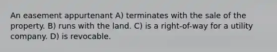 An easement appurtenant A) terminates with the sale of the property. B) runs with the land. C) is a right-of-way for a utility company. D) is revocable.