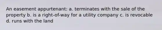 An easement appurtenant: a. terminates with the sale of the property b. is a right-of-way for a utility company c. is revocable d. runs with the land