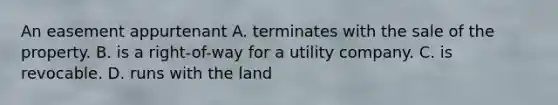 An easement appurtenant A. terminates with the sale of the property. B. is a right-of-way for a utility company. C. is revocable. D. runs with the land