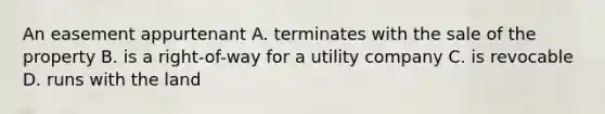 An easement appurtenant A. terminates with the sale of the property B. is a right-of-way for a utility company C. is revocable D. runs with the land