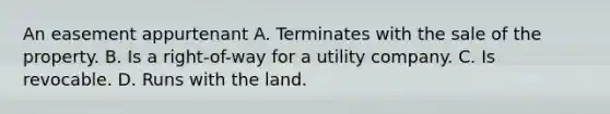 An easement appurtenant A. Terminates with the sale of the property. B. Is a right-of-way for a utility company. C. Is revocable. D. Runs with the land.