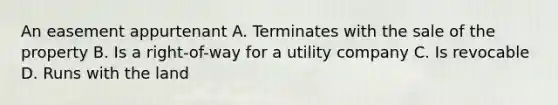 An easement appurtenant A. Terminates with the sale of the property B. Is a right-of-way for a utility company C. Is revocable D. Runs with the land