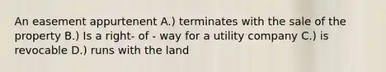 An easement appurtenent A.) terminates with the sale of the property B.) Is a right- of - way for a utility company C.) is revocable D.) runs with the land