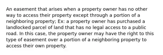 An easement that arises when a property owner has no other way to access their property except through a portion of a neighboring property; Ex: a property owner has purchased a landlocked parcel of land that has no legal access to a public road. In this case, the property owner may have the right to this type of easement over a portion of a neighboring property to access their own property.