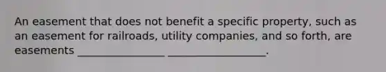 An easement that does not benefit a specific property, such as an easement for railroads, utility companies, and so forth, are easements ________________ __________________.