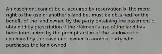 An easement cannot be a. acquired by reservation b. the mere right to the use of another's land but must be obtained for the benefit of the land owned by the party obtaining the easement c. obtained by prescription if the claimant's use of the land has been interrupted by the prompt action of the landowner d. conveyed by the easement owner to another party who purchases the land owned