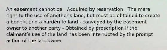 An easement cannot be - Acquired by reservation - The mere right to the use of anotherʹs land, but must be obtained to create a benefit and a burden to land - conveyed by the easement owner to another party - Obtained by prescription if the claimantʹs use of the land has been interrupted by the prompt action of the landowner