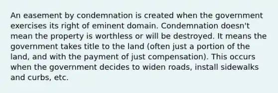 An easement by condemnation is created when the government exercises its right of eminent domain. Condemnation doesn't mean the property is worthless or will be destroyed. It means the government takes title to the land (often just a portion of the land, and with the payment of just compensation). This occurs when the government decides to widen roads, install sidewalks and curbs, etc.