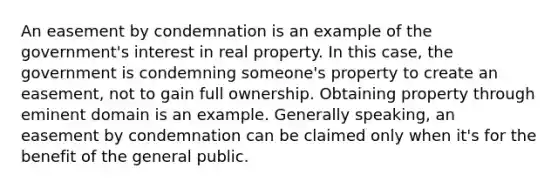 An easement by condemnation is an example of the government's interest in real property. In this case, the government is condemning someone's property to create an easement, not to gain full ownership. Obtaining property through eminent domain is an example. Generally speaking, an easement by condemnation can be claimed only when it's for the benefit of the general public.