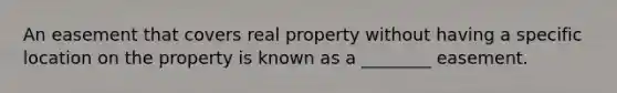 An easement that covers real property without having a specific location on the property is known as a ________ easement.