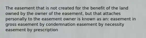 The easement that is not created for the benefit of the land owned by the owner of the easement, but that attaches personally to the easement owner is known as an: easement in gross easement by condemnation easement by necessity easement by prescription