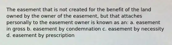 The easement that is not created for the benefit of the land owned by the owner of the easement, but that attaches personally to the easement owner is known as an: a. easement in gross b. easement by condemnation c. easement by necessity d. easement by prescription