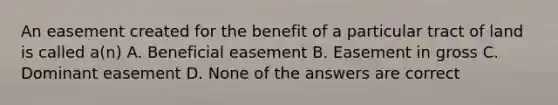 An easement created for the benefit of a particular tract of land is called a(n) A. Beneficial easement B. Easement in gross C. Dominant easement D. None of the answers are correct