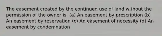 The easement created by the continued use of land without the permission of the owner is: (a) An easement by prescription (b) An easement by reservation (c) An easement of necessity (d) An easement by condemnation