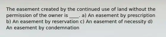 The easement created by the continued use of land without the permission of the owner is ____. a) An easement by prescription b) An easement by reservation c) An easement of necessity d) An easement by condemnation