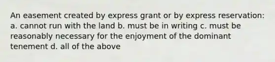 An easement created by express grant or by express reservation: a. cannot run with the land b. must be in writing c. must be reasonably necessary for the enjoyment of the dominant tenement d. all of the above